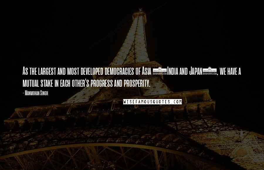 Manmohan Singh Quotes: As the largest and most developed democracies of Asia (India and Japan), we have a mutual stake in each other's progress and prosperity.