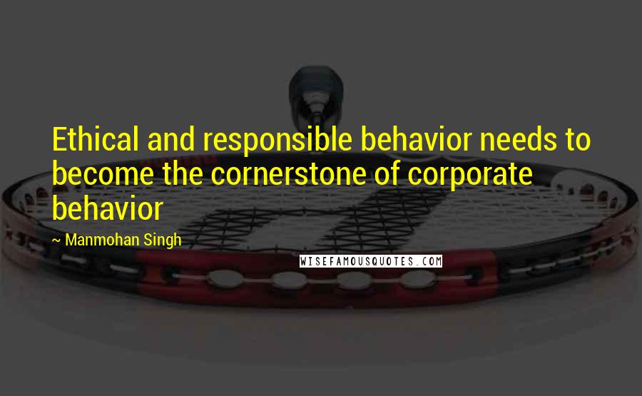 Manmohan Singh Quotes: Ethical and responsible behavior needs to become the cornerstone of corporate behavior