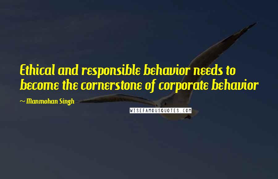 Manmohan Singh Quotes: Ethical and responsible behavior needs to become the cornerstone of corporate behavior