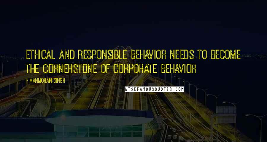 Manmohan Singh Quotes: Ethical and responsible behavior needs to become the cornerstone of corporate behavior
