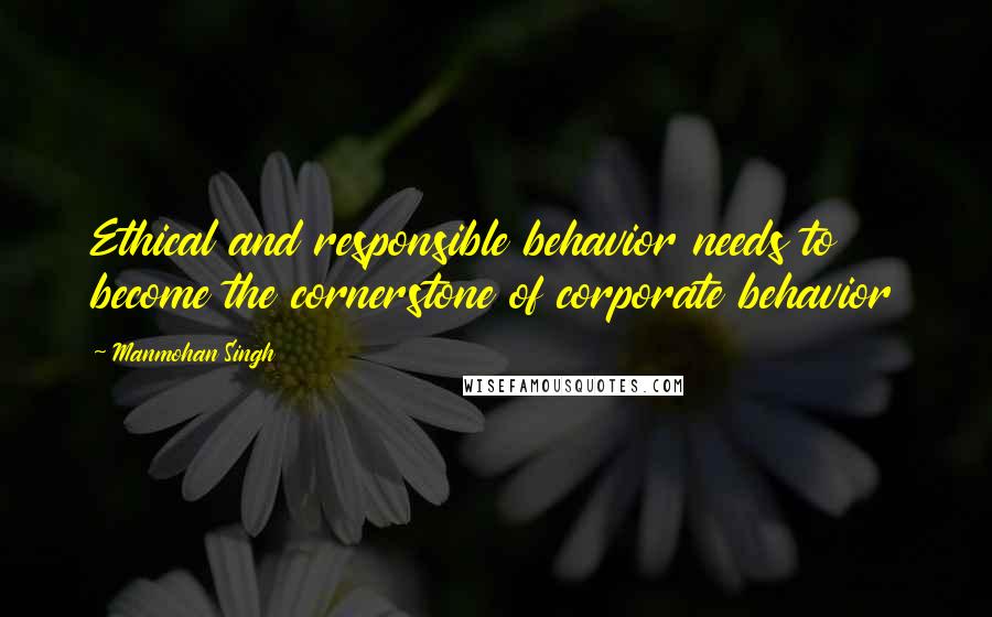 Manmohan Singh Quotes: Ethical and responsible behavior needs to become the cornerstone of corporate behavior