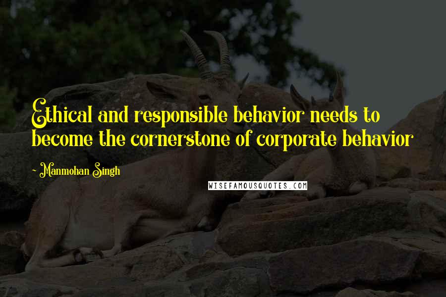 Manmohan Singh Quotes: Ethical and responsible behavior needs to become the cornerstone of corporate behavior