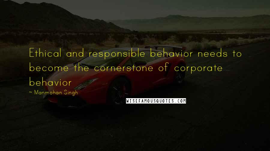Manmohan Singh Quotes: Ethical and responsible behavior needs to become the cornerstone of corporate behavior