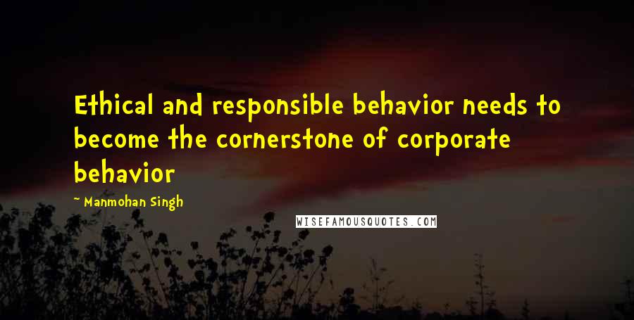 Manmohan Singh Quotes: Ethical and responsible behavior needs to become the cornerstone of corporate behavior
