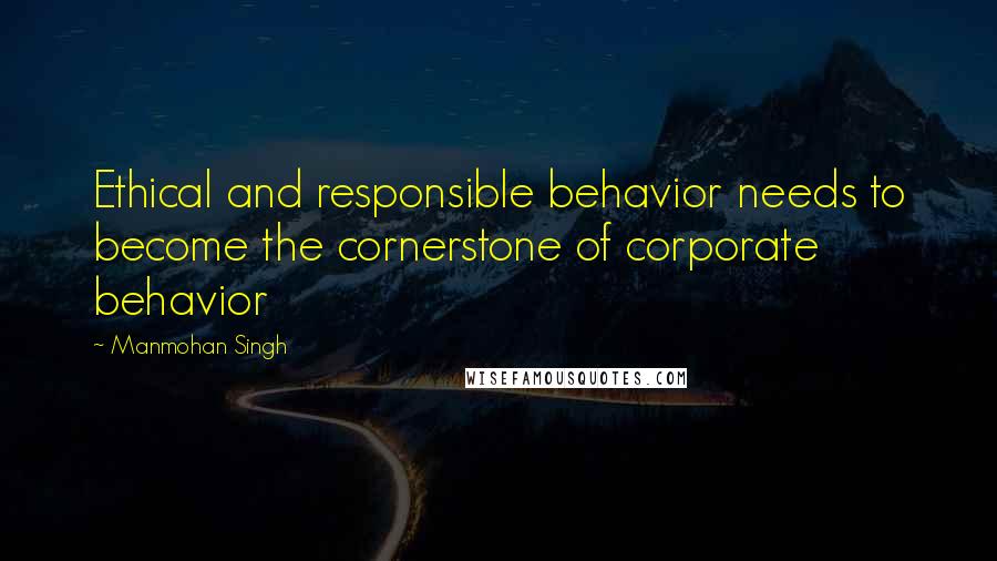 Manmohan Singh Quotes: Ethical and responsible behavior needs to become the cornerstone of corporate behavior