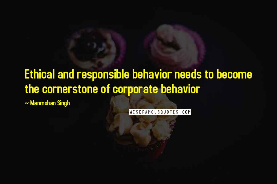 Manmohan Singh Quotes: Ethical and responsible behavior needs to become the cornerstone of corporate behavior