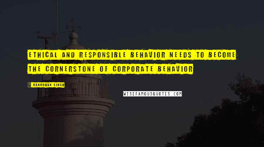 Manmohan Singh Quotes: Ethical and responsible behavior needs to become the cornerstone of corporate behavior