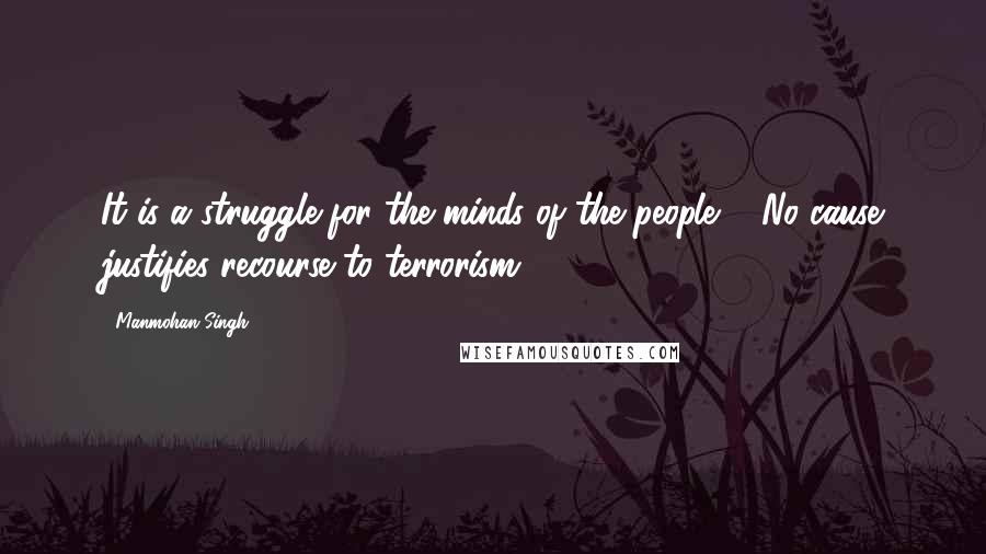 Manmohan Singh Quotes: It is a struggle for the minds of the people ... No cause justifies recourse to terrorism.