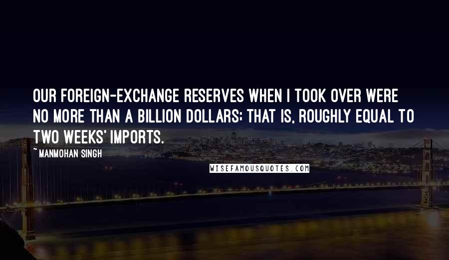 Manmohan Singh Quotes: Our foreign-exchange reserves when I took over were no more than a billion dollars; that is, roughly equal to two weeks' imports.