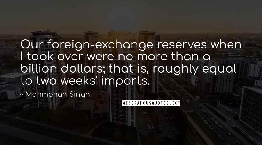 Manmohan Singh Quotes: Our foreign-exchange reserves when I took over were no more than a billion dollars; that is, roughly equal to two weeks' imports.
