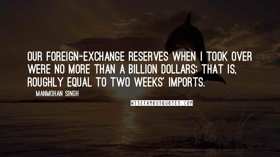 Manmohan Singh Quotes: Our foreign-exchange reserves when I took over were no more than a billion dollars; that is, roughly equal to two weeks' imports.