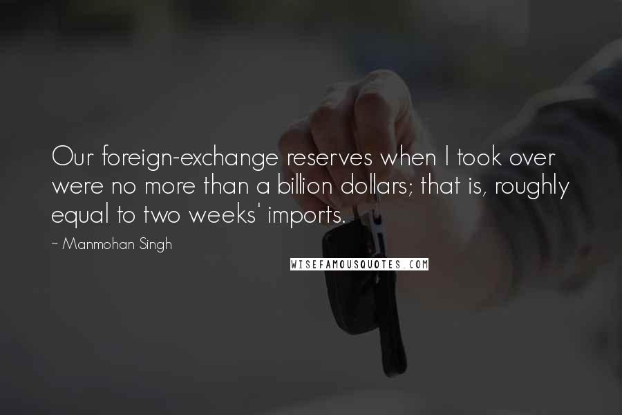 Manmohan Singh Quotes: Our foreign-exchange reserves when I took over were no more than a billion dollars; that is, roughly equal to two weeks' imports.