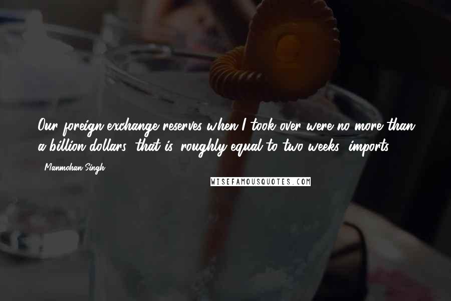 Manmohan Singh Quotes: Our foreign-exchange reserves when I took over were no more than a billion dollars; that is, roughly equal to two weeks' imports.