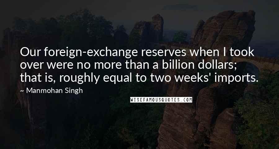 Manmohan Singh Quotes: Our foreign-exchange reserves when I took over were no more than a billion dollars; that is, roughly equal to two weeks' imports.