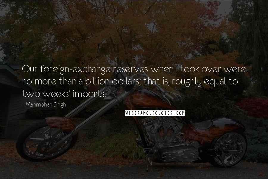 Manmohan Singh Quotes: Our foreign-exchange reserves when I took over were no more than a billion dollars; that is, roughly equal to two weeks' imports.