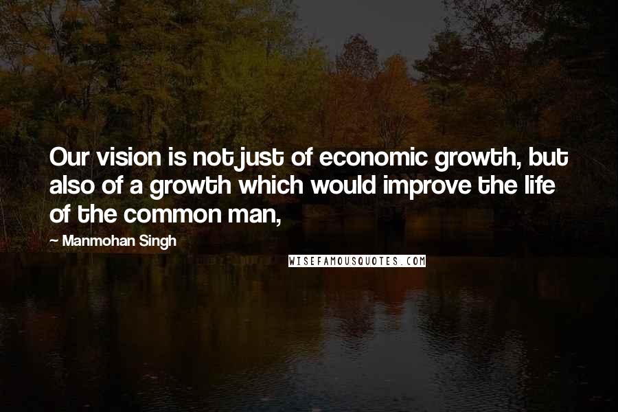 Manmohan Singh Quotes: Our vision is not just of economic growth, but also of a growth which would improve the life of the common man,