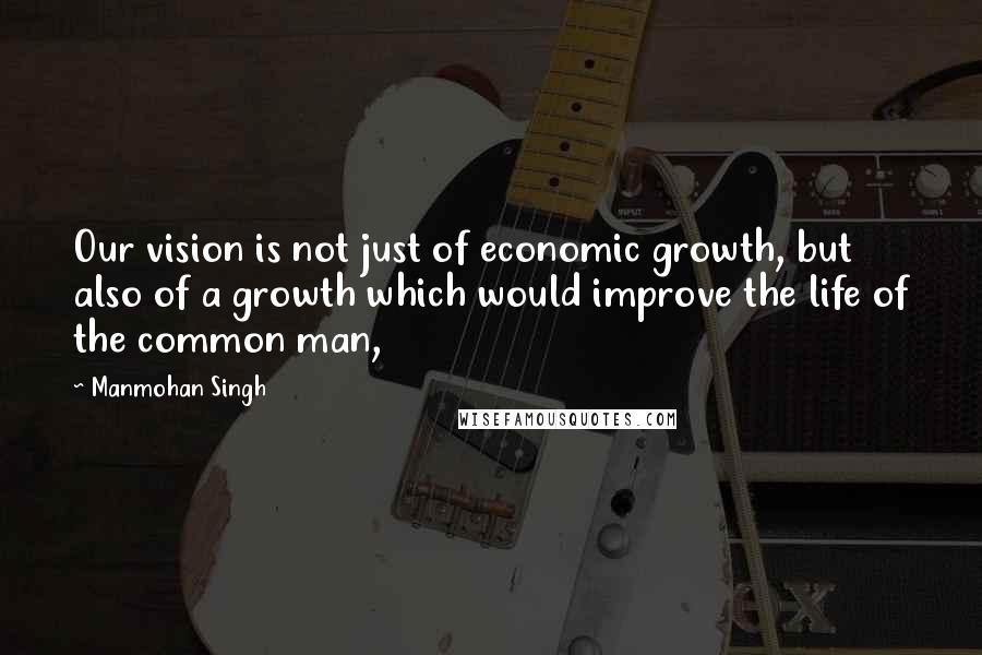 Manmohan Singh Quotes: Our vision is not just of economic growth, but also of a growth which would improve the life of the common man,