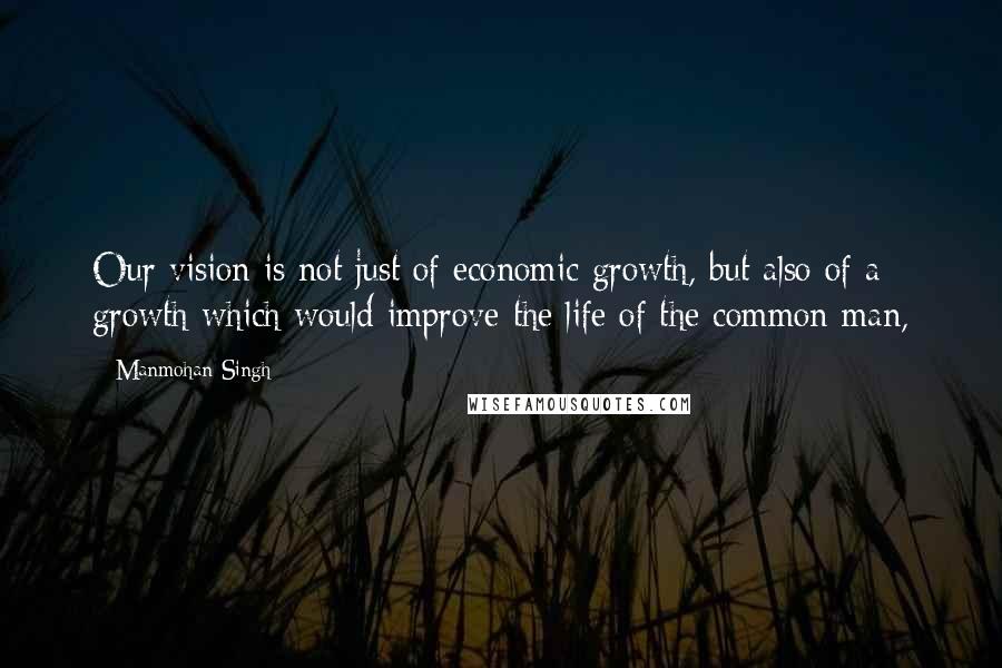 Manmohan Singh Quotes: Our vision is not just of economic growth, but also of a growth which would improve the life of the common man,