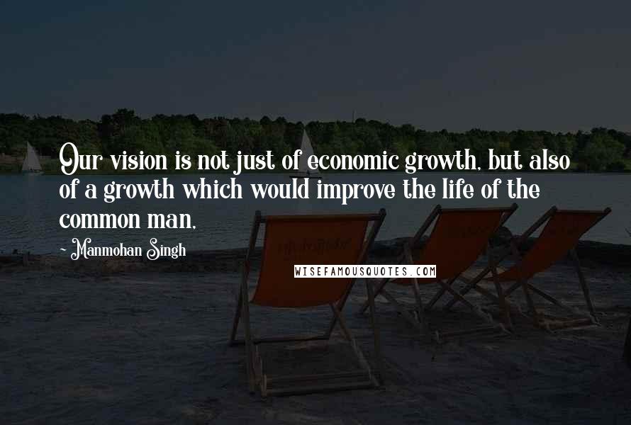 Manmohan Singh Quotes: Our vision is not just of economic growth, but also of a growth which would improve the life of the common man,