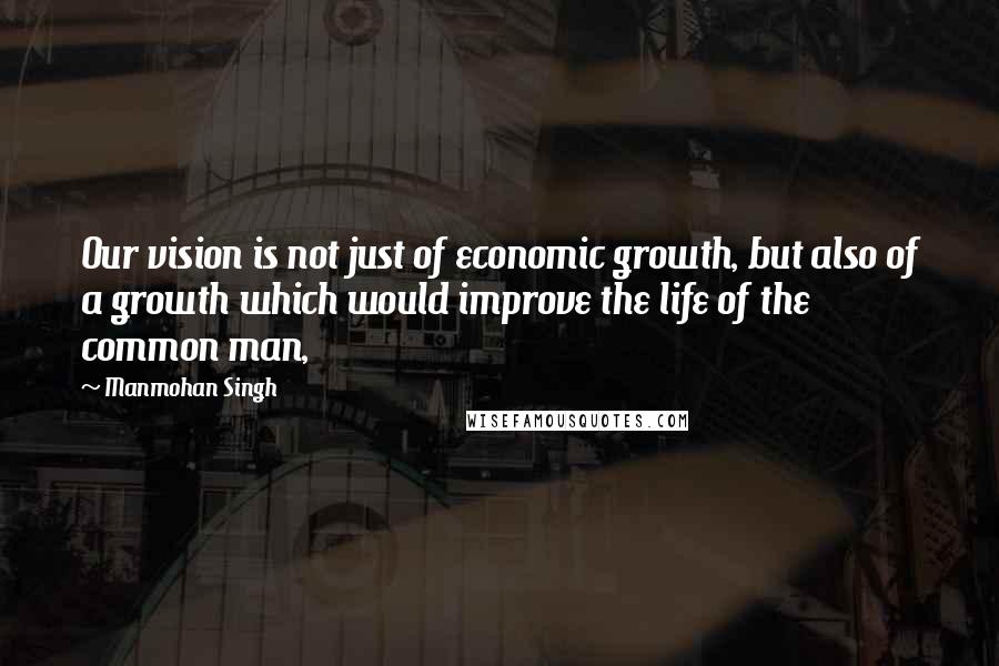 Manmohan Singh Quotes: Our vision is not just of economic growth, but also of a growth which would improve the life of the common man,