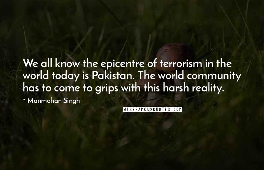 Manmohan Singh Quotes: We all know the epicentre of terrorism in the world today is Pakistan. The world community has to come to grips with this harsh reality.