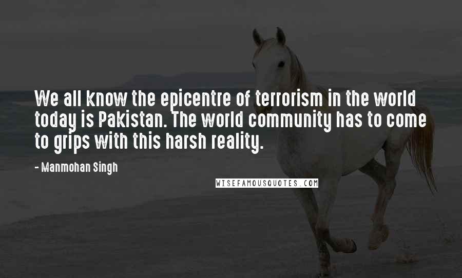 Manmohan Singh Quotes: We all know the epicentre of terrorism in the world today is Pakistan. The world community has to come to grips with this harsh reality.