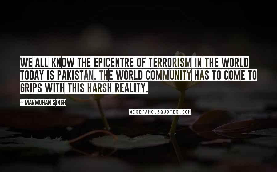 Manmohan Singh Quotes: We all know the epicentre of terrorism in the world today is Pakistan. The world community has to come to grips with this harsh reality.