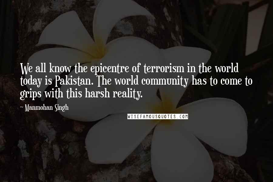 Manmohan Singh Quotes: We all know the epicentre of terrorism in the world today is Pakistan. The world community has to come to grips with this harsh reality.