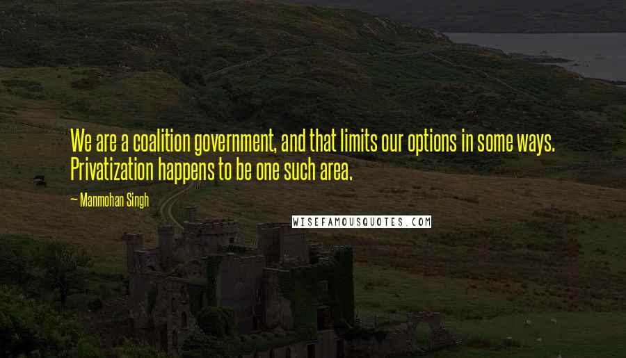 Manmohan Singh Quotes: We are a coalition government, and that limits our options in some ways. Privatization happens to be one such area.