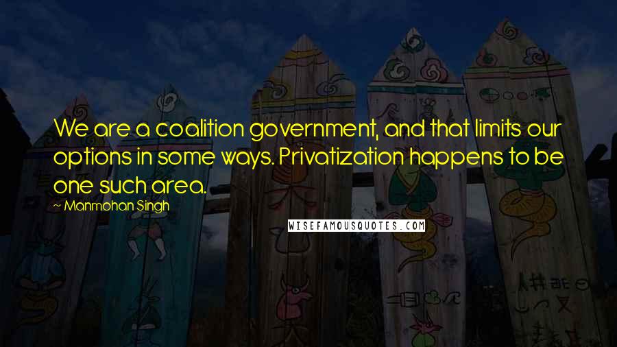 Manmohan Singh Quotes: We are a coalition government, and that limits our options in some ways. Privatization happens to be one such area.