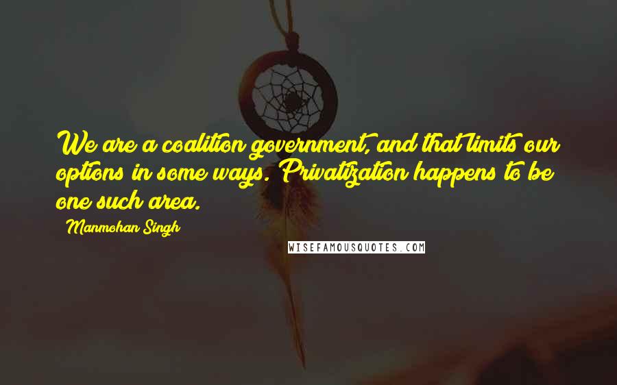 Manmohan Singh Quotes: We are a coalition government, and that limits our options in some ways. Privatization happens to be one such area.