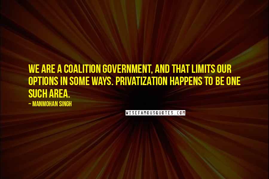 Manmohan Singh Quotes: We are a coalition government, and that limits our options in some ways. Privatization happens to be one such area.