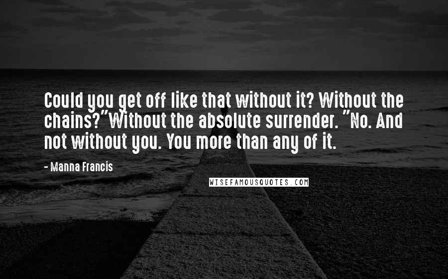 Manna Francis Quotes: Could you get off like that without it? Without the chains?"Without the absolute surrender. "No. And not without you. You more than any of it.