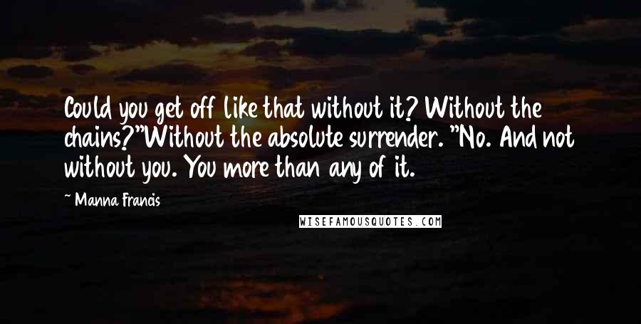 Manna Francis Quotes: Could you get off like that without it? Without the chains?"Without the absolute surrender. "No. And not without you. You more than any of it.