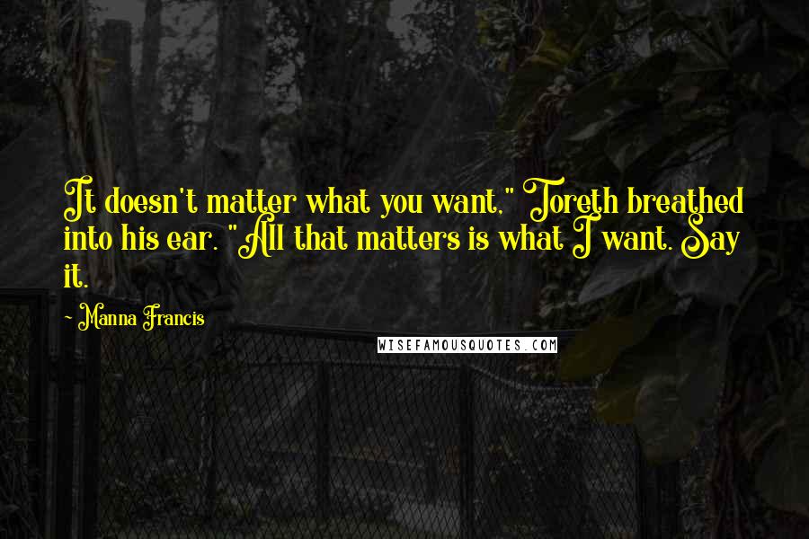 Manna Francis Quotes: It doesn't matter what you want," Toreth breathed into his ear. "All that matters is what I want. Say it.