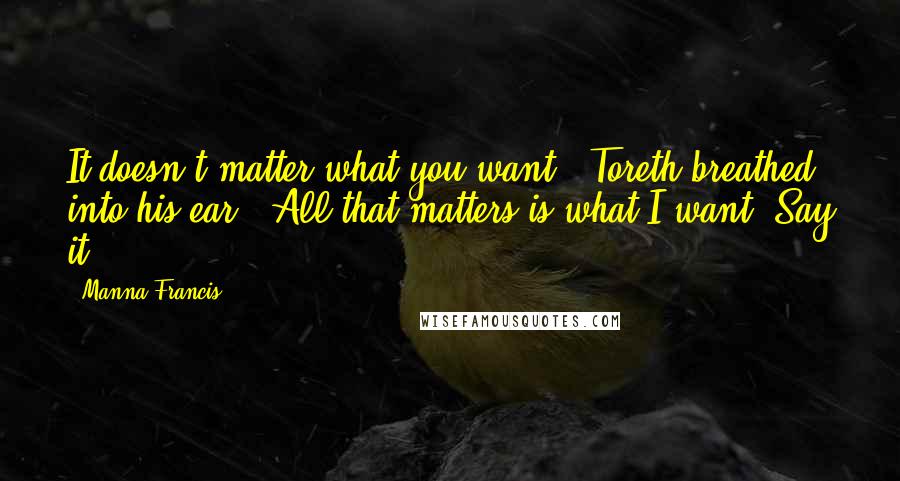 Manna Francis Quotes: It doesn't matter what you want," Toreth breathed into his ear. "All that matters is what I want. Say it.