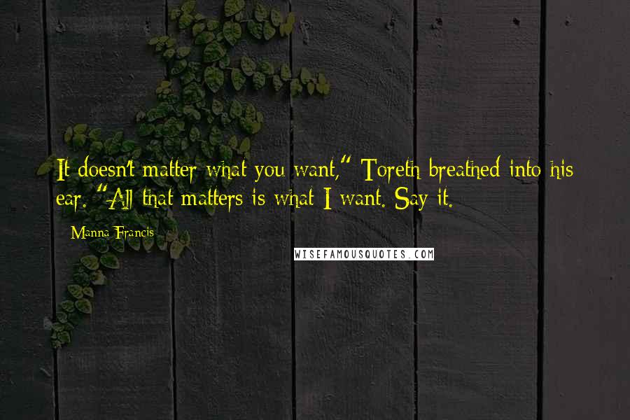 Manna Francis Quotes: It doesn't matter what you want," Toreth breathed into his ear. "All that matters is what I want. Say it.