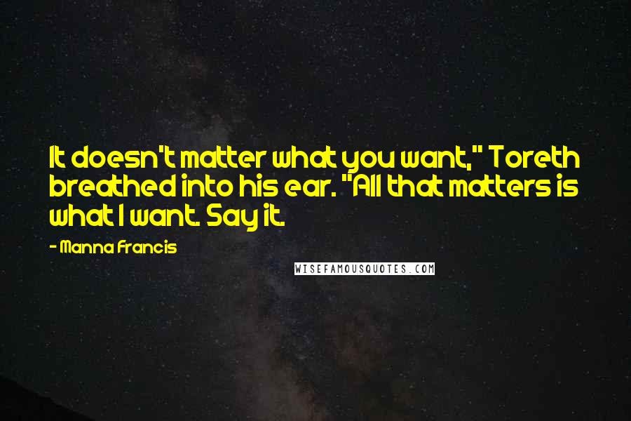 Manna Francis Quotes: It doesn't matter what you want," Toreth breathed into his ear. "All that matters is what I want. Say it.