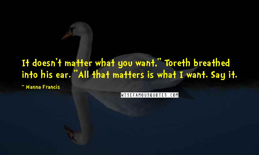 Manna Francis Quotes: It doesn't matter what you want," Toreth breathed into his ear. "All that matters is what I want. Say it.