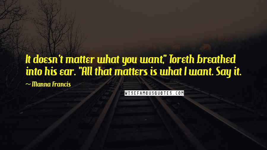 Manna Francis Quotes: It doesn't matter what you want," Toreth breathed into his ear. "All that matters is what I want. Say it.