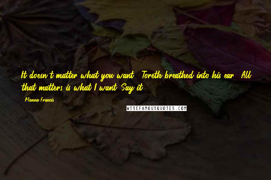 Manna Francis Quotes: It doesn't matter what you want," Toreth breathed into his ear. "All that matters is what I want. Say it.