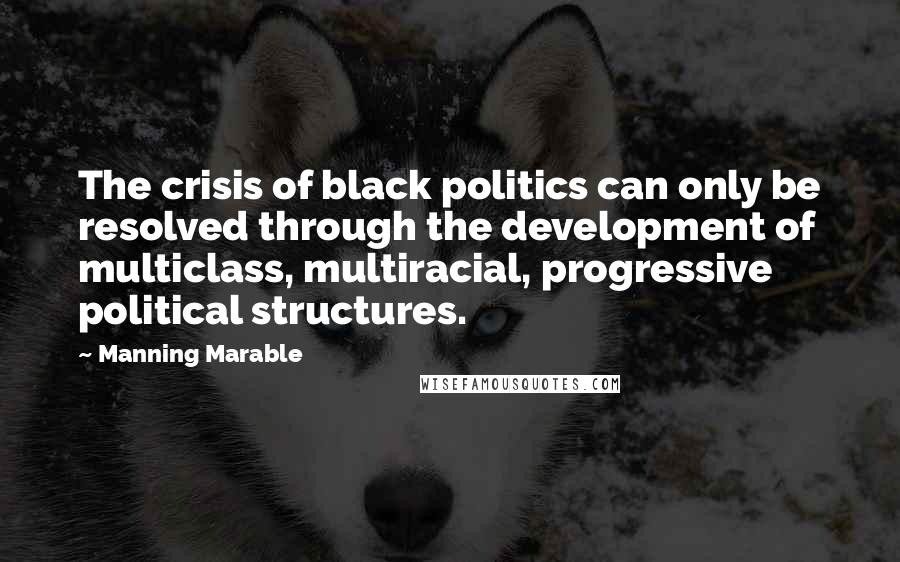 Manning Marable Quotes: The crisis of black politics can only be resolved through the development of multiclass, multiracial, progressive political structures.