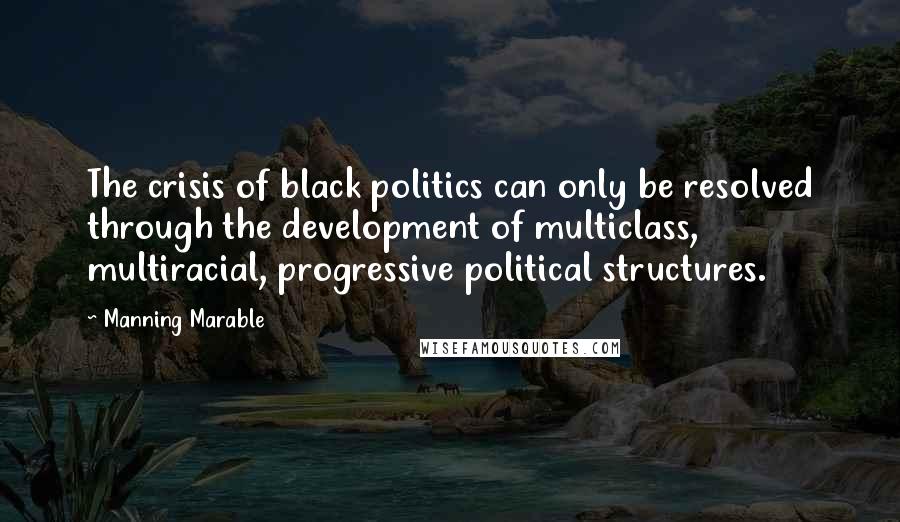 Manning Marable Quotes: The crisis of black politics can only be resolved through the development of multiclass, multiracial, progressive political structures.