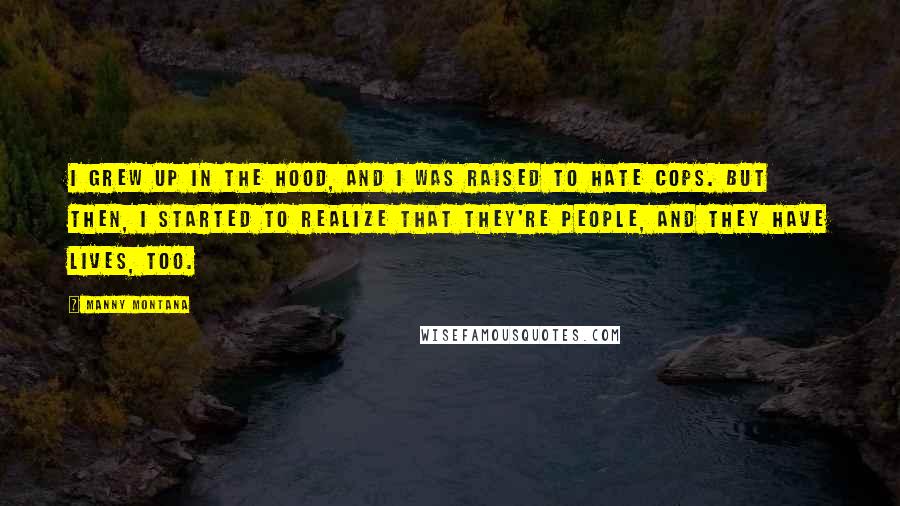 Manny Montana Quotes: I grew up in the hood, and I was raised to hate cops. But then, I started to realize that they're people, and they have lives, too.