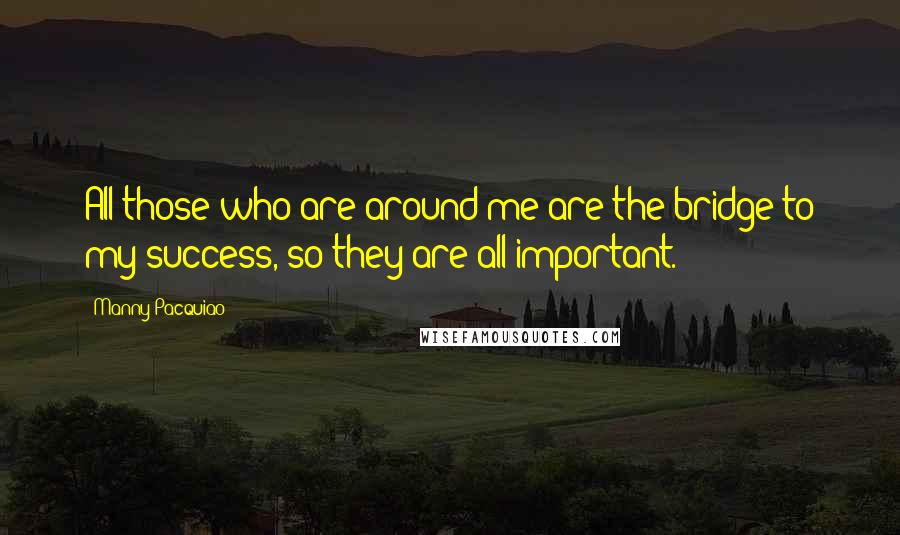 Manny Pacquiao Quotes: All those who are around me are the bridge to my success, so they are all important.