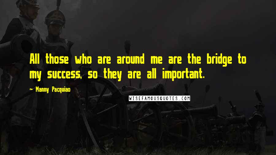 Manny Pacquiao Quotes: All those who are around me are the bridge to my success, so they are all important.