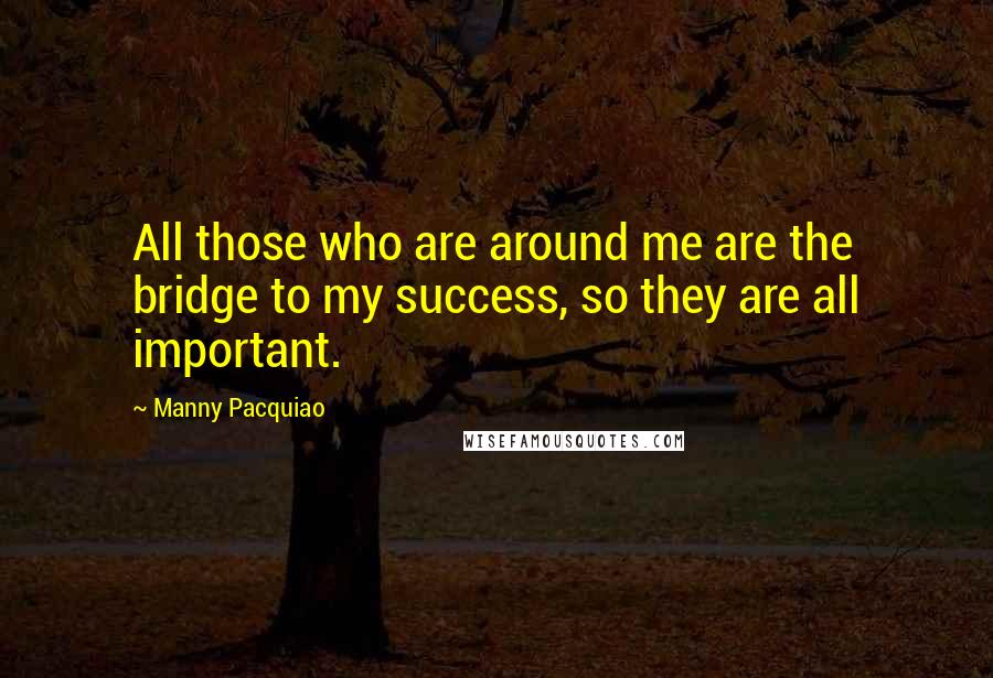 Manny Pacquiao Quotes: All those who are around me are the bridge to my success, so they are all important.