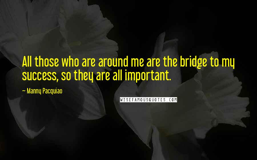 Manny Pacquiao Quotes: All those who are around me are the bridge to my success, so they are all important.