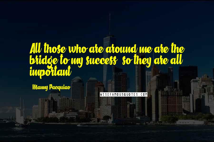 Manny Pacquiao Quotes: All those who are around me are the bridge to my success, so they are all important.