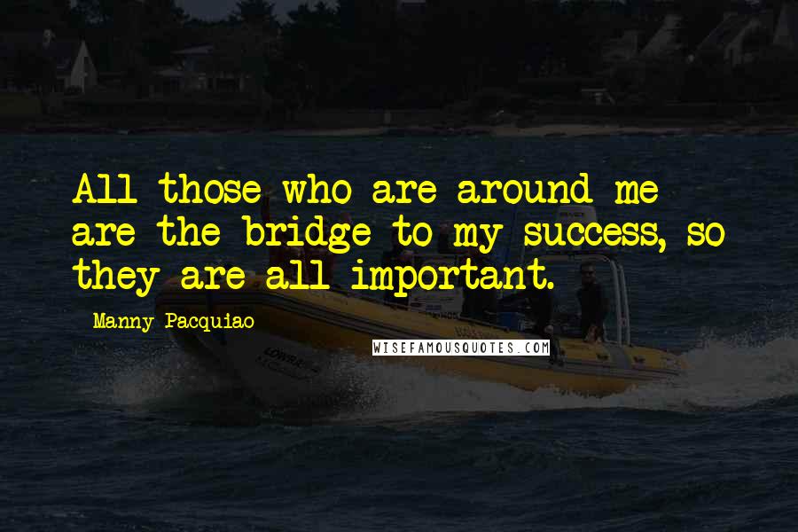 Manny Pacquiao Quotes: All those who are around me are the bridge to my success, so they are all important.